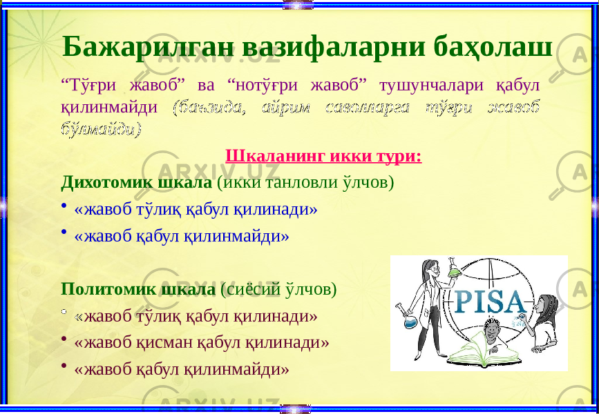 Бажарилган вазифаларни баҳолаш “ Тўғри жавоб” ва “нотўғри жавоб” тушунчалари қабул қилинмайди (баъзида, айрим саволларга тўғри жавоб бўлмайди) Шкаланинг икки тури: Дихотомик шкала (икки танловли ўлчов) • «жавоб тўлиқ қабул қилинади» • «жавоб қабул қилинмайди» Политомик шкала (сиёсий ўлчов) • « жавоб тўлиқ қабул қилинади» • «жавоб қисман қабул қилинади» • «жавоб қабул қилинмайди» 