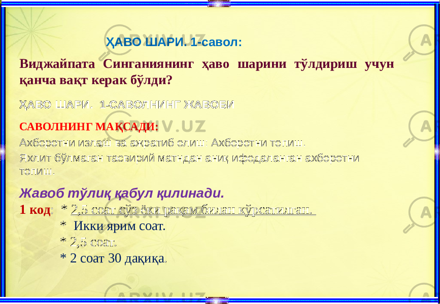 ҲАВО ШАРИ. 1-савол: Виджайпата Синганиянинг ҳаво шарини тўлдириш учун қанча вақт керак бўлди? ҲАВО ШАРИ. 1-САВОЛНИНГ ЖАВОБИ САВОЛНИНГ МАҚСАДИ: Ахборотни излаш ва ажратиб олиш: Ахборотни топиш. Яхлит бўлмаган тасвирий матндан аниқ ифодаланган ахборотни топиш. Жавоб тўлиқ қабул қилинади. 1 код : * 2,5 соат сўз ёки рақам билан кўрсатилган. * Икки ярим соат. * 2,5 соат. * 2 соат 30 дақиқа . 