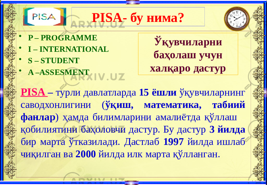 PISA- бу нима? • P – PROGRAMME • I – INTERNATIONAL • S – STUDENT • A –ASSESMENT Ўқувчиларни баҳолаш учун халқаро дастур PISA – турли давлатларда 15 ёшли ўқувчиларнинг саводхонлигини ( ўқиш, математика, табиий фанлар ) ҳамда билимларини амалиётда қўллаш қобилиятини баҳоловчи дастур. Бу дастур 3 йилда бир марта ўтказилади. Дастлаб 1997 йилда ишлаб чиқилган ва 2000 йилда илк марта қўлланган. 