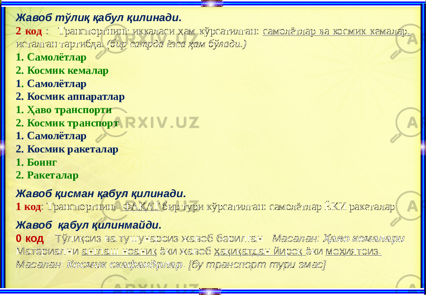 Жавоб тўлиқ қабул қилинади. 2 код : Транспортнинг иккаласи ҳам кўрсатилган: самолётлар ва космик кемалар, исталган тартибда. (бир сатрда ёзса ҳам бўлади.) 1. Самолётлар 2. Космик кемалар 1 . Самолётлар 2. Космик аппаратлар 1. Ҳаво транспорти 2. Космик транспорт 1. Самолётлар 2. Космик ракеталар 1. Боинг 2. Ракеталар Жавоб қисман қабул қилинади. 1 код : Транспортнинг ФАҚАТ бир тури кўрсатилган: самолётлар ЁКИ ракеталар Жавоб қабул қилинмайди. 0 код : Тўлиқсиз ва тушунарсиз жавоб берилган Масалан: Ҳаво кемалари Материални англаш ноаниқ ёки жавоб ҳақиқатдан йироқ ёки моҳиятсиз. Масалан : Космик скафандрлар . [бу транспорт тури эмас] 