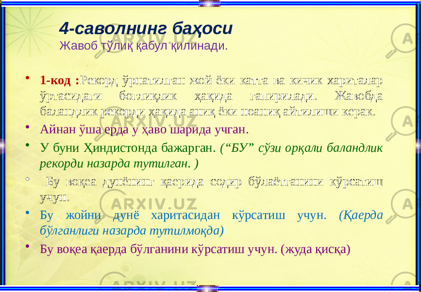 4-саволнинг баҳоси Жавоб тўлиқ қабул қилинади. • 1-код : Рекорд ўрнатилган жой ёки катта ва кичик хариталар ўртасидаги боғлиқлик ҳақида гапирилади. Жавобда баландлик рекорди ҳақида аниқ ёки ноаниқ айтилиши керак. • Айнан ўша ерда у ҳаво шарида учган. • У буни Ҳиндистонда бажарган. (“БУ” сўзи орқали баландлик рекорди назарда тутилган. ) • Бу воқеа дунёнинг қаерида содир бўлаётганини кўрсатиш учун. • Бу жойни дунё харитасидан кўрсатиш учун. (Қаерда бўлганлиги назарда тутилмоқда) • Бу воқеа қаерда бўлганини кўрсатиш учун. (жуда қисқа) 