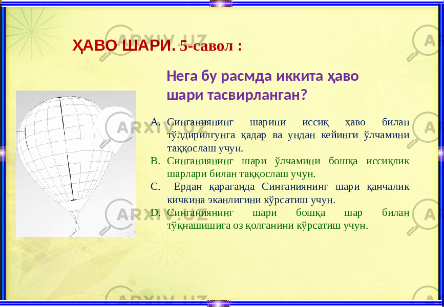 ҲАВО ШАРИ. 5-савол : Нега бу расмда иккита ҳаво шари тасвирланган? A. Синганиянинг шарини иссиқ ҳаво билан тўлдирилгунга қадар ва ундан кейинги ўлчамини таққослаш учун. B. Синганиянинг шари ўлчамини бошқа иссиқлик шарлари билан таққослаш учун. C. Ердан қараганда Синганиянинг шари қанчалик кичкина эканлигини кўрсатиш учун. D. Синганиянинг шари бошқа шар билан тўқнашишига оз қолганини кўрсатиш учун. 