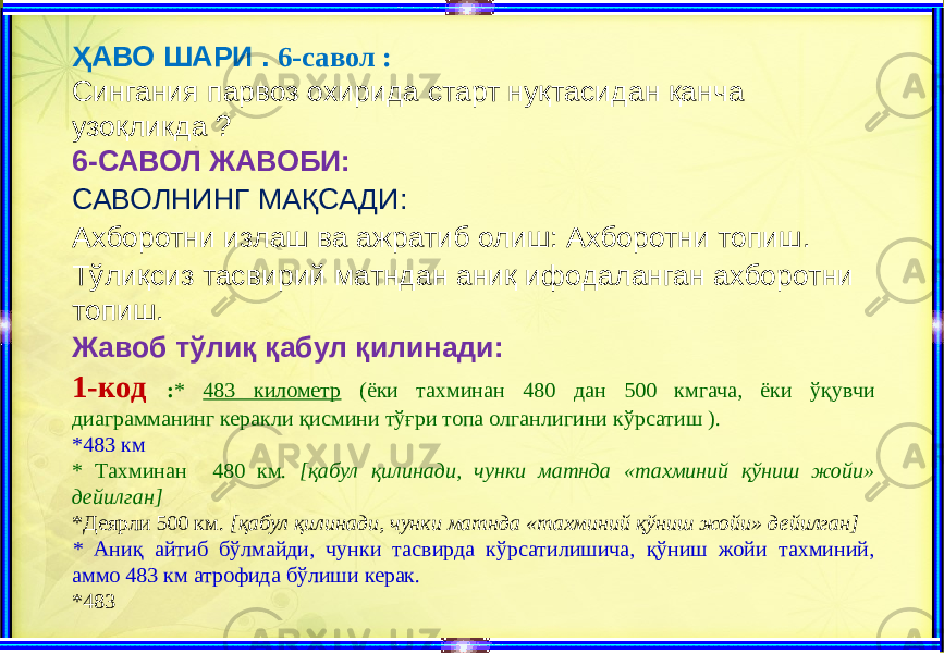 ҲАВО ШАРИ . 6-савол : Сингания парвоз охирида старт нуқтасидан қанча узоқликда ? 6-САВОЛ ЖАВОБИ: САВОЛНИНГ МАҚСАДИ: Ахборотни излаш ва ажратиб олиш: Ахборотни топиш. Тўлиқсиз тасвирий матндан аниқ ифодаланган ахборотни топиш. Жавоб тўлиқ қабул қилинади: 1-код : * 483 километр (ёки тахминан 480 дан 500 кмгача, ёки ўқувчи диаграмманинг керакли қисмини тўғри топа олганлигини кўрсатиш ). *483 км * Тахминан 480 км. [қабул қилинади, чунки матнда «тахминий қўниш жойи» дейилган] *Деярли 500 км. [қабул қилинади, чунки матнда «тахминий қўниш жойи» дейилган] * Аниқ айтиб бўлмайди, чунки тасвирда кўрсатилишича, қўниш жойи тахминий, аммо 483 км атрофида бўлиши керак. *483 