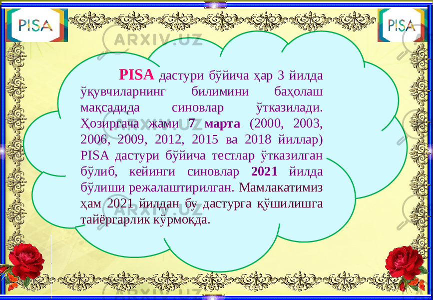  PISA дастури бўйича ҳар 3 йилда ўқувчиларнинг билимини баҳолаш мақсадида синовлар ўтказилади. Ҳозиргача жами 7 марта (2000, 2003, 2006, 2009, 2012, 2015 ва 2018 йиллар) PISA дастури бўйича тестлар ўтказилган бўлиб, кейинги синовлар 2021 йилда бўлиши режалаштирилган. Мамлакатимиз ҳам 2021 йилдан бу дастурга қўшилишга тайёргарлик кўрмоқда. 