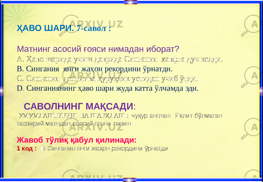 ҲАВО ШАРИ. 7-савол : Матнинг асосий ғояси нимадан иборат? A. Ҳаво шарида учиш даврида Сингания хавфга дуч келди. B. Сингания янги жаҳон рекордини ўрнатди. C. Сингания денгиз ва қуруқлик устидан учиб ўтди. D . Синганиянинг ҳаво шари жуда катта ўлчамда эди. САВОЛНИНГ МАҚСАДИ : УМУМЛАШТИРИШ ВА ШАРҲЛАШ : чуқур англаш. Яхлит бўлмаган тасвирий матндан асосий ғояни топиш. Жавоб тўлиқ қабул қилинади: 1 код : В .Сингания янги жаҳон рекордини ўрнатди. 