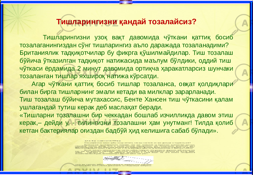 КАК ВЫ ЧИСТИТЕ ЗУБЫ Становятся ли ваши зубы чище оттого, что вы чистите их все дольше и тщательней? Британские исследователи говорят, что нет. Испытав на практике множество разных способов чистки зубов, они в конце концов определили, что наил учший результат дает двухминутная чистка обычной щеткой без излишних усилий. Если сильно налегать на щетку, можно повредить эмаль и десны, так и не освободив зубы от остатков пищи и зубного налета. Бенте Хансен, специалист по чистке зубов, говорит, что разумно держать зубную щетку так, как вы держите карандаш. «Начните в одном углу и пройдитесь щеткой по всему ряду зубов, – советует она. – Не забудьте почистить и свой язык! На нем может находиться множество бактерий, вызывающих дурной запах изо рта». «Как вы чи стите зубы» – это статья из норвежского журнала. Используйте текст статьи для ответа на следующие вопросы. Тишларингизни қ андай тозалайсиз? Тишларингизни узоқ вақт давомида чўткани қаттиқ босиб тозалаганингиздан сўнг тишларингиз аъло даражада тозаланадими? Британиялик тадқиқотчилар бу фикрга қўшилмайдилар. Тиш тозалаш бўйича ўтказилган тадқиқот натижасида маълум бўлдики, оддий тиш чўткаси ёрдамида 2 минут давомида ортиқча ҳаракатларсиз шунчаки тозаланган тишлар яхшироқ натижа кўрсатди. Агар чўткани қаттиқ босиб тишлар тозаланса, овқат қолдиқлари билан бирга тишларнинг эмали кетади ва милклар зарарланади. Тиш тозалаш бўйича мутахассис, Бенте Хансен тиш чўткасини қалам ушлагандай тутиш керак деб маслаҳат беради. «Тишларни тозалашни бир чеккадан бошлаб изчилликда давом этиш керак,– дейди у, - тилингизни тозалашни ҳам унутманг! Тилда қолиб кетган бактериялар оғиздан бадбўй ҳид келишига сабаб бўлади». 