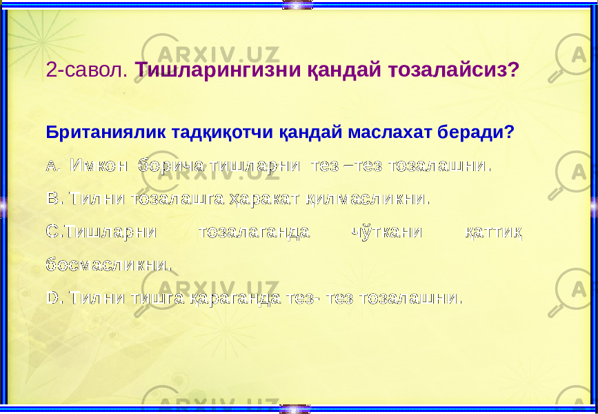 2-савол. Тишларингизни қандай тозалайсиз? Британиялик тадқиқотчи қандай маслахат беради? А. Имкон борича тишларни тез –тез тозалашни. В. Тилни тозалашга ҳаракат қилмасликни. С.Тишларни тозалаганда чўткани қаттиқ босмасликни. D. Тилни тишга қараганда тез- тез тозалашни. 