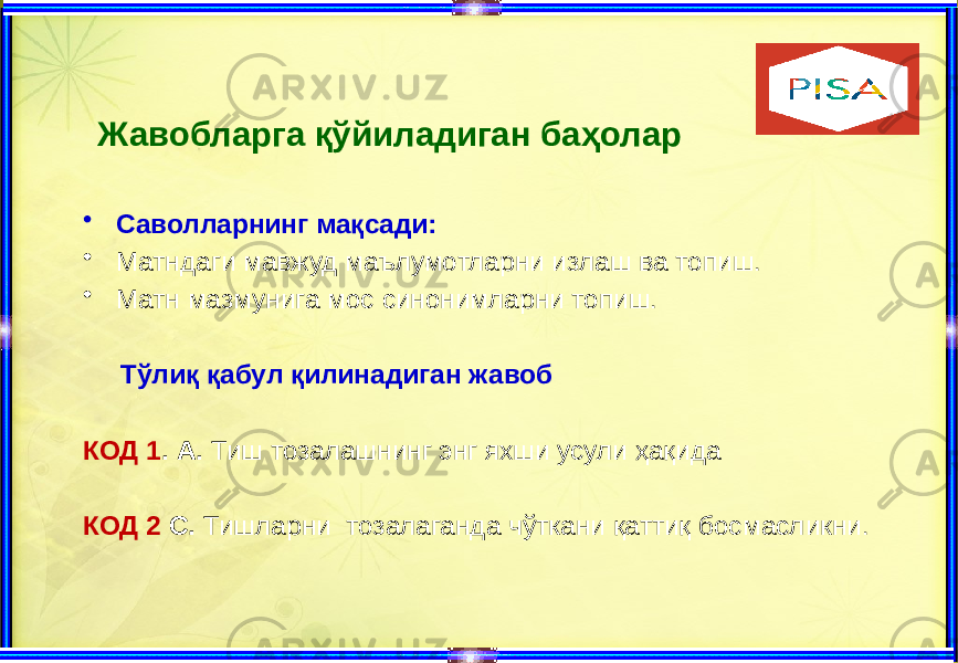  Жавобларга қўйиладиган баҳолар • Саволларнинг мақсади: • Матндаги мавжуд маълумотларни излаш ва топиш. • Матн мазмунига мос синонимларни топиш. Тўлиқ қабул қилинадиган жавоб КОД 1 . А. Тиш тозалашнинг энг яхши усули ҳақида КОД 2 С. Тишларни тозалаганда чўткани қаттиқ босмасликни. 