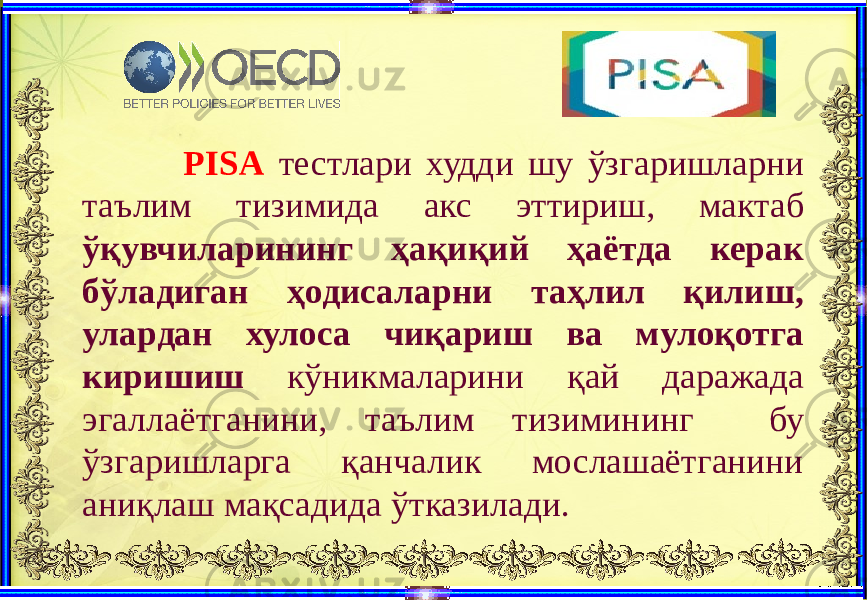  PISA тестлари худди шу ўзгаришларни таълим тизимида акс эттириш, мактаб ўқувчиларининг ҳақиқий ҳаётда керак бўладиган ҳодисаларни таҳлил қилиш, улардан хулоса чиқариш ва мулоқотга киришиш кўникмаларини қай даражада эгаллаётганини, таълим тизимининг бу ўзгаришларга қанчалик мослашаётганини аниқлаш мақсадида ўтказилади.   