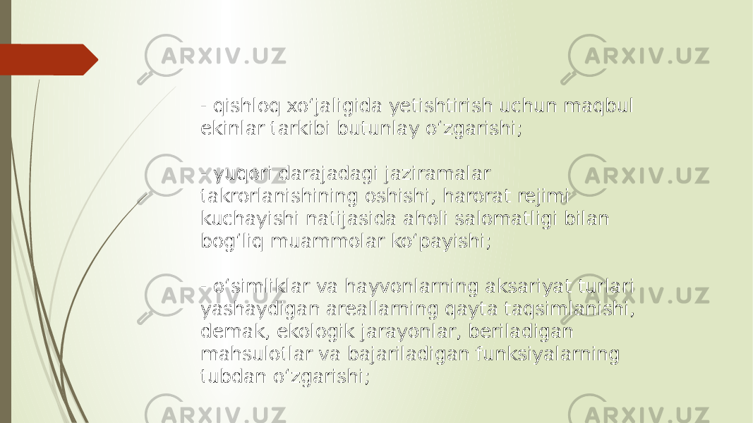 - qishloq xoʻjaligida yetishtirish uchun maqbul ekinlar tarkibi butunlay oʻzgarishi; - yuqori darajadagi jaziramalar takrorlanishining oshishi, harorat rejimi kuchayishi natijasida aholi salomatligi bilan bogʻliq muammolar koʻpayishi; - oʻsimliklar va hayvonlarning aksariyat turlari yashaydigan areallarning qayta taqsimlanishi, demak, ekologik jarayonlar, beriladigan mahsulotlar va bajariladigan funksiyalarning tubdan oʻzgarishi; 