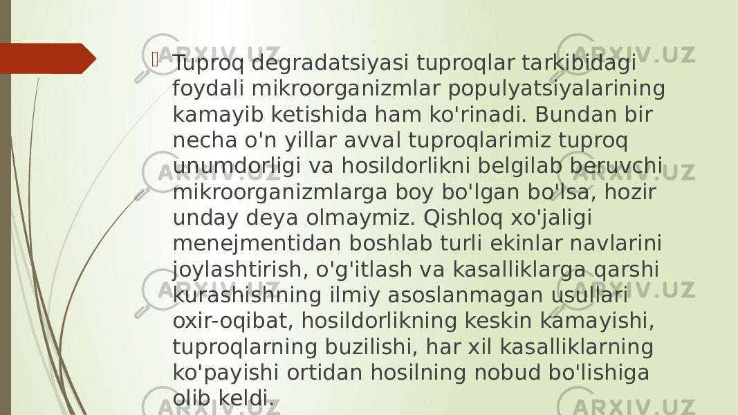  Tuproq degradatsiyasi tuproqlar tarkibidagi foydali mikroorganizmlar populyatsiyalarining kamayib ketishida ham ko&#39;rinadi. Bundan bir necha o&#39;n yillar avval tuproqlarimiz tuproq unumdorligi va hosildorlikni belgilab beruvchi mikroorganizmlarga boy bo&#39;lgan bo&#39;lsa, hozir unday deya olmaymiz. Qishloq xo&#39;jaligi menejmentidan boshlab turli ekinlar navlarini joylashtirish, o&#39;g&#39;itlash va kasalliklarga qarshi kurashishning ilmiy asoslanmagan usullari oxir-oqibat, hosildorlikning keskin kamayishi, tuproqlarning buzilishi, har xil kasalliklarning ko&#39;payishi ortidan hosilning nobud bo&#39;lishiga olib keldi. 