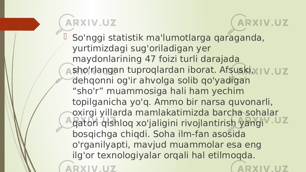  So&#39;nggi statistik ma&#39;lumotlarga qaraganda, yurtimizdagi sug&#39;oriladigan yer maydonlarining 47 foizi turli darajada sho&#39;rlangan tuproqlardan iborat. Afsuski, dehqonni og&#39;ir ahvolga solib qo&#39;yadigan “sho&#39;r” muammosiga hali ham yechim topilganicha yo&#39;q. Ammo bir narsa quvonarli, oxirgi yillarda mamlakatimizda barcha sohalar qatori qishloq xo&#39;jaligini rivojlantirish yangi bosqichga chiqdi. Soha ilm-fan asosida o&#39;rganilyapti, mavjud muammolar esa eng ilg&#39;or texnologiyalar orqali hal etilmoqda. 