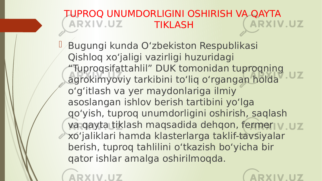 TUPROQ UNUMDORLIGINI OSHIRISH VA QAYTA TIKLASH  Bugungi kunda O‘zbekiston Respublikasi Qishloq xo‘jaligi vazirligi huzuridagi “Tuproqsifattahlil” DUK tomonidan tuproqning agrokimyoviy tarkibini to‘liq o‘rgangan holda o‘g‘itlash va yer maydonlariga ilmiy asoslangan ishlov berish tartibini yo‘lga qo‘yish, tuproq unumdorligini oshirish, saqlash va qayta tiklash maqsadida dehqon, fermer xo‘jaliklari hamda klasterlarga taklif-tavsiyalar berish, tuproq tahlilini o‘tkazish bo‘yicha bir qator ishlar amalga oshirilmoqda. 