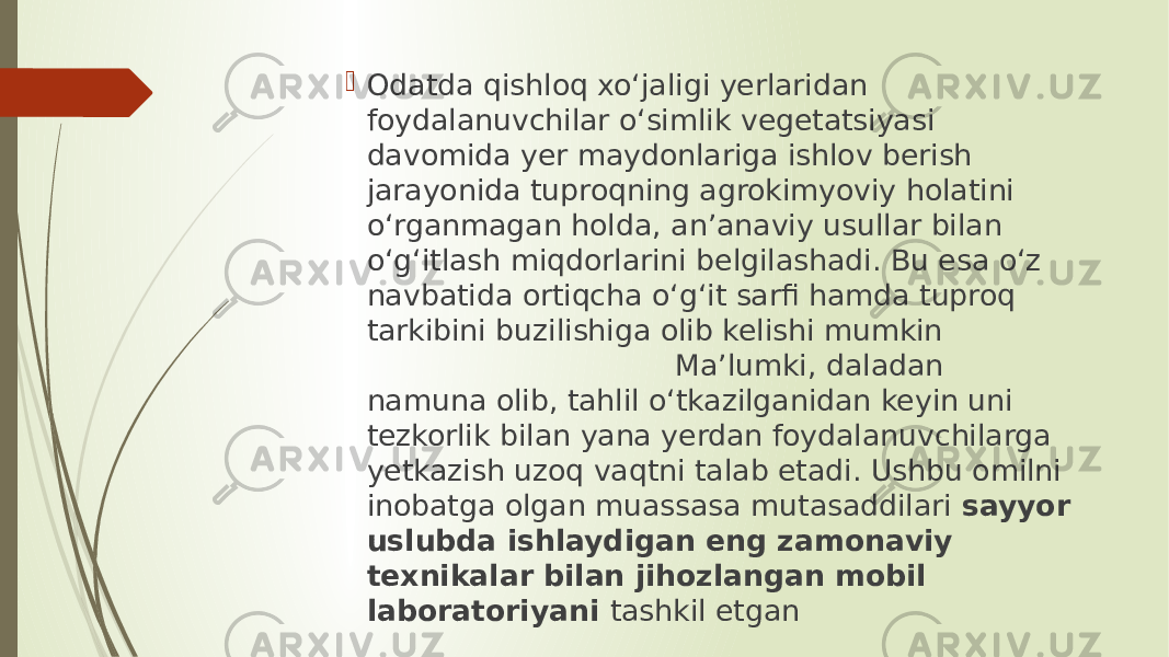  Odatda qishloq xo‘jaligi yerlaridan foydalanuvchilar o‘simlik vegetatsiyasi davomida yer maydonlariga ishlov berish jarayonida tuproqning agrokimyoviy holatini o‘rganmagan holda, anʼanaviy usullar bilan o‘g‘itlash miqdorlarini belgilashadi. Bu esa o‘z navbatida ortiqcha o‘g‘it sarfi hamda tuproq tarkibini buzilishiga olib kelishi mumkin Maʼlumki, daladan namuna olib, tahlil o‘tkazilganidan keyin uni tezkorlik bilan yana yerdan foydalanuvchilarga yetkazish uzoq vaqtni talab etadi. Ushbu omilni inobatga olgan muassasa mutasaddilari  sayyor uslubda ishlaydigan eng zamonaviy texnikalar bilan jihozlangan mobil laboratoriyani  tashkil etgan 