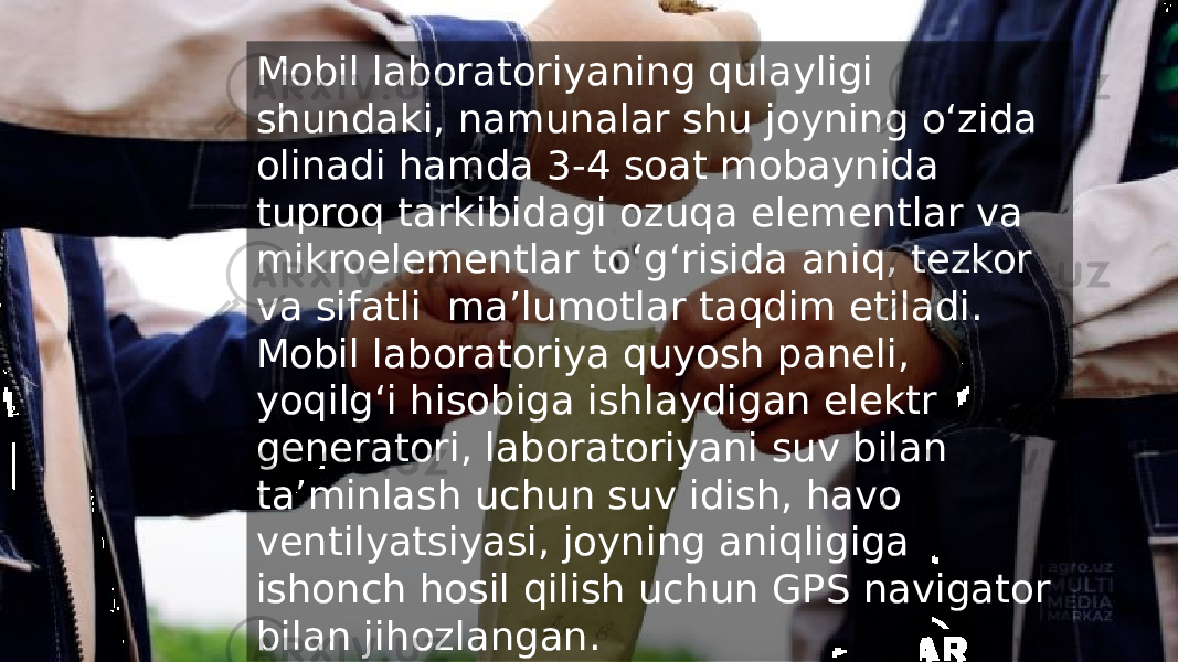 Mobil laboratoriyaning qulayligi shundaki, namunalar shu joyning o‘zida olinadi hamda 3-4 soat mobaynida tuproq tarkibidagi ozuqa elementlar va mikroelementlar to‘g‘risida aniq, tezkor va sifatli maʼlumotlar taqdim etiladi. Mobil laboratoriya quyosh paneli, yoqilg‘i hisobiga ishlaydigan elektr generatori, laboratoriyani suv bilan taʼminlash uchun suv idish, havo ventilyatsiyasi, joyning aniqligiga ishonch hosil qilish uchun GPS navigator bilan jihozlangan. 