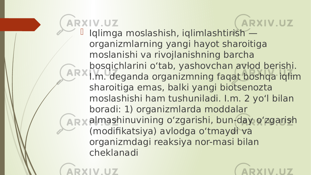  Iqlimga moslashish, iqlimlashtirish — organizmlarning yangi hayot sharoitiga moslanishi va rivojlanishning barcha bosqichlarini oʻtab, yashovchan avlod berishi. I.m. deganda organizmning faqat boshqa iqlim sharoitiga emas, balki yangi biotsenozta moslashishi ham tushuniladi. I.m. 2 yoʻl bilan boradi: 1) organizmlarda moddalar almashinuvining oʻzgarishi, bun-day oʻzgarish (modifikatsiya) avlodga oʻtmaydi va organizmdagi reaksiya nor-masi bilan cheklanadi 