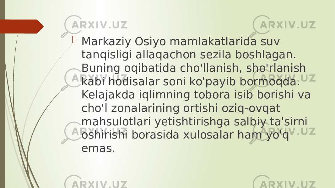  Markaziy Osiyo mamlakatlarida suv tanqisligi allaqachon sezila boshlagan. Buning oqibatida cho&#39;llanish, sho&#39;rlanish kabi hodisalar soni ko&#39;payib bormoqda. Kelajakda iqlimning tobora isib borishi va cho&#39;l zonalarining ortishi oziq-ovqat mahsulotlari yetishtirishga salbiy ta&#39;sirni oshirishi borasida xulosalar ham yo&#39;q emas. 