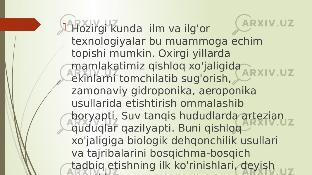  Hozirgi kunda ilm va ilg&#39;or texnologiyalar bu muammoga echim topishi mumkin. Oxirgi yillarda mamlakatimiz qishloq xo&#39;jaligida ekinlarni tomchilatib sug&#39;orish, zamonaviy gidroponika, aeroponika usullarida etishtirish ommalashib boryapti. Suv tanqis hududlarda artezian quduqlar qazilyapti. Buni qishloq xo&#39;jaligiga biologik dehqonchilik usullari va tajribalarini bosqichma-bosqich tadbiq etishning ilk ko&#39;rinishlari, deyish mumkin. 