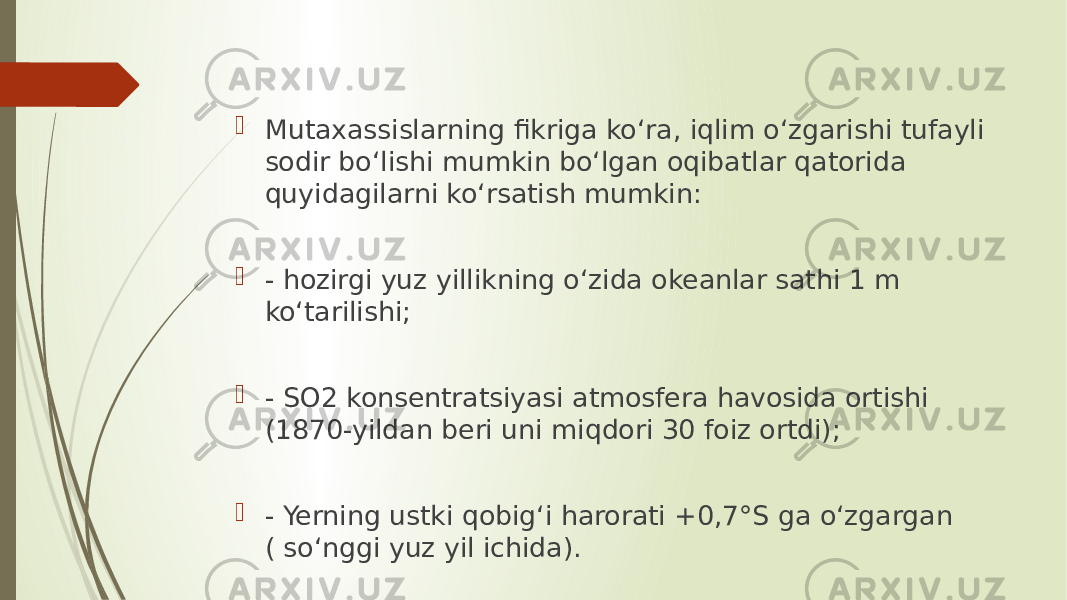  Mutaxassislarning fikriga koʻra, iqlim oʻzgarishi tufayli sodir boʻlishi mumkin boʻlgan oqibatlar qatorida quyidagilarni koʻrsatish mumkin:  - hozirgi yuz yillikning oʻzida okeanlar sathi 1 m koʻtarilishi;  - SO2 konsentratsiyasi atmosfera havosida ortishi (1870-yildan beri uni miqdori 30 foiz ortdi);  - Yerning ustki qobigʻi harorati +0,7°S ga oʻzgargan ( soʻnggi yuz yil ichida). 