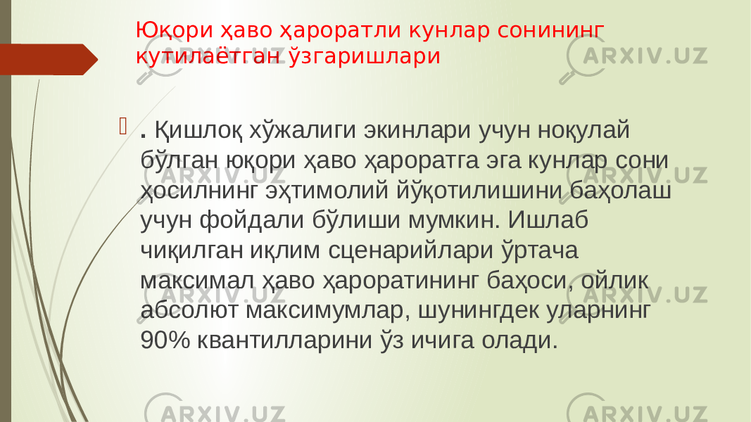 Юқори ҳаво ҳароратли кунлар сонининг кутилаётган ўзгаришлари  . Қишлоқ хўжалиги экинлари учун ноқулай бўлган юқори ҳаво ҳароратга эга кунлар сони ҳосилнинг эҳтимолий йўқотилишини баҳолаш учун фойдали бўлиши мумкин. Ишлаб чиқилган иқлим сценарийлари ўртача максимал ҳаво ҳароратининг баҳоси, ойлик абсолют максимумлар, шунингдек уларнинг 90% квантилларини ўз ичига олади. 