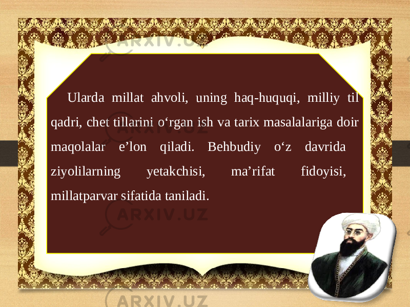 Ularda millat ahvoli, uning haq-huquqi, milliy til qadri, chet tillarini o‘rgan ish va tarix masalalariga doir maqolalar e’lon qiladi. Behbudiy o‘z davrida ziyolilarning yetakchisi, ma’rifat fidoyisi, millatparvar sifatida taniladi. 