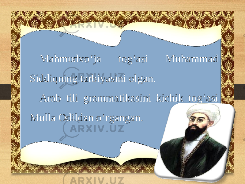 Mahmudxo‘ja tog‘asi Muhammad Siddiqning tarbiyasini olgan. Arab tili grammatikasini kichik tog‘asi Mulla Odildan o‘rgangan. 