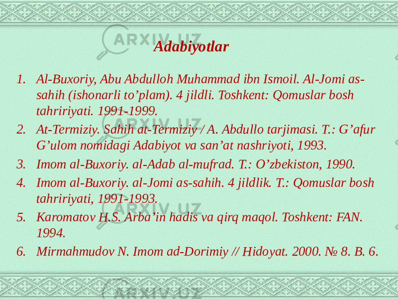 Adabiyotlar 1. Al-Buxoriy, Abu Abdulloh Muhammad ibn Ismoil. Al-Jomi as- sahih (ishonarli to’plam). 4 jildli. Toshkent: Qomuslar bosh tahririyati. 1991-1999. 2. At-Termiziy. Sahih at-Termiziy / A. Abdullo tarjimasi. T.: G’afur G’ulom nomidagi Adabiyot va san’at nashriyoti, 1993. 3. Imom al-Buxoriy. al-Adab al-mufrad. T.: O’zbekiston, 1990. 4. Imom al-Buxoriy. al-Jomi as-sahih. 4 jildlik. T.: Qomuslar bosh tahririyati, 1991-1993. 5. Karomatov H.S. Arba’in hadis va qirq maqol. Toshkent: FAN. 1994. 6. Mirmahmudov N. Imom ad-Dorimiy // Hidoyat. 2000. № 8. B. 6. 