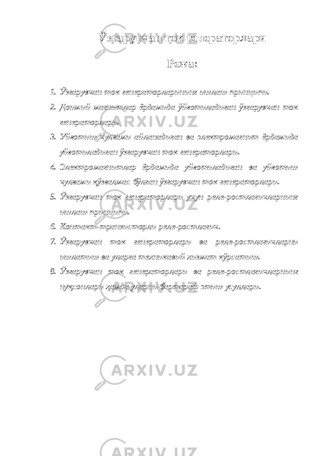 Ўзгарувчан ток генераторлари Режа: 1. Ўзгарувчан ток генераторларининг ишлаш принципи. 2. Доимий магнитлар ёрдамида ўйғотиладиган ўзгарувчан ток генераторлари. 3. Уйғотиш чулғами айланадиган ва электромагнит ёрдамида уйғотиладиган ўзгарувчан ток генераторлари. 4. Электромагнитлар ёрдамида уйғотиладиган ва уйғотиш чулғами қўзғалмас бўлган ўзгарувчан ток генераторлари. 5. Ўзгарувчан ток генераторлари учун реле-ростлагичларнинг ишлаш принципи. 6. Контакт-транзисторли реле-ростлагич. 7. Ўзгарувчан ток генераторлари ва реле-ростлагичларни ишлатиш ва уларга техникавий хизмат кўрсатиш. 8. Ўзгарувчан ток генераторлари ва реле-ростлагичларнинг нуқсонлари ҳамда уларни бартараф этиш усуллари. 