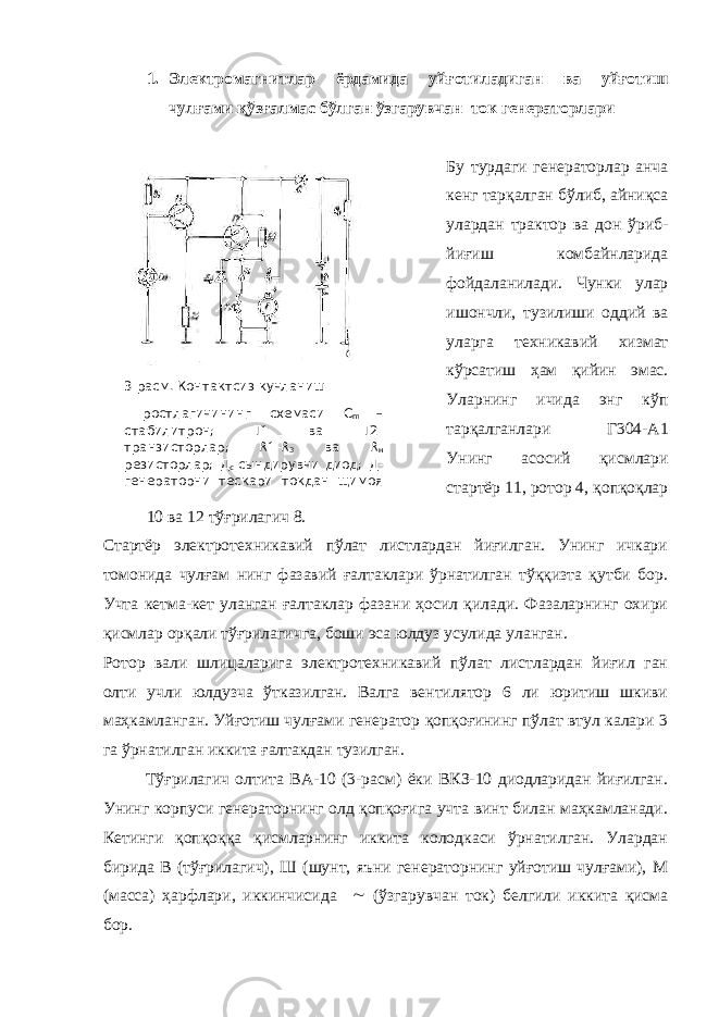 3 -расм. Контактсиз кучланиш ростлагичининг схемаси С m – стабилитрон; Т1 ва Т2- транзисторлар; R 1- R 3 ва R н резисторлар; Д с -сындирувчи диод; Д- генераторни тескари токдан щимоя 1. Электромагнитлар ёрдамида уйғотиладиган ва уйғотиш чулғами қўзғалмас бўлган ўзгарувчан ток генераторлари Бу турдаги генераторлар анча кенг тарқалган бўлиб, айниқса улардан трактор ва дон ўриб- йиғиш комбайнларида фойдаланилади. Чунки улар ишончли, тузилиши оддий ва уларга техникавий хизмат кўрсатиш ҳам қийин эмас. Уларнинг ичида энг кўп тарқалганлари Г304-А1 Унинг асосий қисмлари стартёр 11, ротор 4, қопқоқлар 10 ва 12 тўғрилагич 8. Стартёр электротехникавий пўлат листлардан йиғилган. Унинг ичкари томонида чулғам нинг фазавий ғалтаклари ўрнатилган тўққизта қутби бор. Учта кетма-кет уланган ғалтаклар фазани ҳосил қилади. Фазаларнинг охири қисмлар орқали тўғрилагичга, боши эса юлдуз усулида уланган. Ротор вали шлицаларига электротехникавий пўлат листлардан йиғил ган олти учли юлдузча ўтказилган. Валга вентилятор 6 ли юритиш шкиви маҳкамланган. Уйғотиш чулғами генератор қопқоғининг пўлат втул калари 3 га ўрнатилган иккита ғалтакдан тузилган. Тўғрилагич олтита ВА-10 (3-расм) ёки ВКЗ-10 диодларидан йиғилган. Унинг корпуси генераторнинг олд қопқоғига учта винт билан маҳкамланади. Кетинги қопқоққа қисмларнинг иккита колодкаси ўрнатилган. Улардан бирида В (тўғрилагич), Ш (шунт, яъни генераторнинг уйғотиш чулғами), М (масса) ҳарфлари, иккинчисида  (ўзгарувчан ток) белгили иккита қисма бор. 