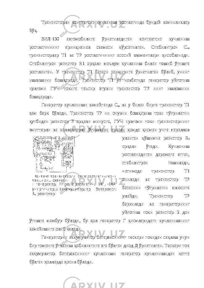  Контакт-транзисторли реле-ростлагичларни текшириш схемаси: Г-генератор; РР-реле-ростлагич; ВК1, ВК2- учиргичлар;Б-аккумуляторлар батареяси; R н -резистор. Транзисторли контактсиз кучланиш ростлагичда бундай камчиликлар йўқ. ЗИЛ-130 автомобилига ўрнатиладиган контактсиз кучланиш ростлагичнинг принципиал схемаси кўрсатилган. Стабилитрон С m транзисторлар Т1 ва Т2 ростлагичнинг асосий элементлари ҳисобланади. Стабилитрон резистор R 1 орқали маълум кучланиш билан тешиб ўтишга ростланган. У транзистор Т1 базаси занжирига ўрнатилган бўлиб, унинг ишлашини бошқаради. Транзистор Т1 ўз навбатида генератор уйғотиш чулғами ГУЧ токига таъсир этувчи транзистор Т2 нинг ишлашини бошқаради. Генератор кучланиши камайганда С m ва у билан бирга транзистор Т1 ҳам берк бўлади. Транзистор Т2 ни очувчи бошқариш токи тўғрилагич қутбидан резистор 2 орқали минусга, ГУЧ чулғами токи транзисторнинг эмиттерли ва коллекторли ўтишлари орқали ҳамда қисман унга параллел уланган қўшимча резистор R 3 орқали ўтади. Кучланиш ростланадиган даражага етгач, стабилитрон тешилади, натижада транзистор Т1 очилади ва транзистор Т2 базасини тўғрилагич плюсига улайди. Транзистор Т2 беркилади ва генераторнинг уйғотиш токи резистор 3 дан ўтишга мажбур бўлади, бу ҳол генератор Г қисмларидаги кучланишнинг камайишига олиб келади. Генераторни аккумулятор батареясининг тескари токидан сақлаш учун бир томонга ўтказиш қобилиятига эга бўлган диод Д ўрнатилган. Тескари ток аккумулятор батареясининг кучланиши генератор кучланишидан катта бўлган ҳолларда ҳосил бўлади. 