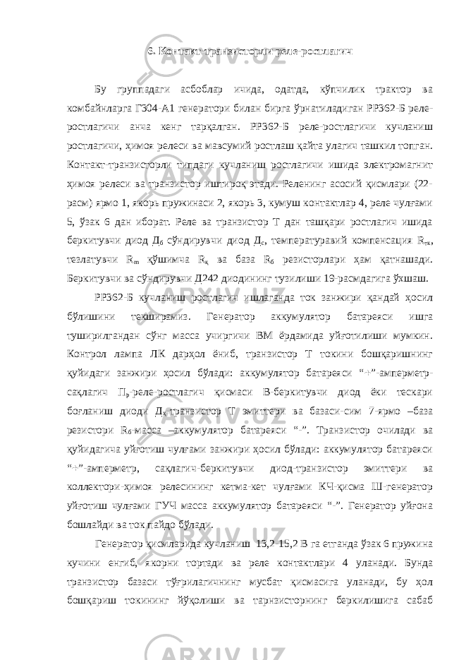 6. Контакт-транзисторли реле-ростлагич Бу группадаги асбоблар ичида, одатда, кўпчилик трактор ва комбайнларга Г304-А1 генератори билан бирга ўрнатиладиган РР362-Б реле- ростлагичи анча кенг тарқалган. РР362-Б реле-ростлагичи кучланиш ростлагичи, ҳимоя релеси ва мавсумий ростлаш қайта улагич ташкил топган. Контакт-транзисторли типдаги кучланиш ростлагичи ишида электромагнит ҳимоя релеси ва транзистор иштироқ этади. Реленинг асосий қисмлари (22- расм) ярмо 1, якорь пружинаси 2, якорь 3, кумуш контактлар 4, реле чулғами 5, ўзак 6 дан иборат. Реле ва транзистор Т дан ташқари ростлагич ишида беркитувчи диод Д б сўндирувчи диод Д с , температуравий компенсация R тк , тезлатувчи R m қўшимча R қ ва база R б резисторлари ҳам қатнашади. Беркитувчи ва сўндирувчи Д242 диодининг тузилиши 19-расмдагига ўхшаш. РР362-Б кучланиш ростлагич ишлаганда ток занжири қандай ҳосил бўлишини текширамиз. Генератор аккумулятор батареяси ишга туширилгандан сўнг масса учиргичи ВМ ёрдамида уйғотилиши мумкин. Контрол лампа ЛК дарҳол ёниб, транзистор Т токини бошқаришнинг қуйидаги занжири ҳосил бўлади: аккумулятор батареяси “  ”-амперметр- сақлагич П р -реле-ростлагич қисмаси В-беркитувчи диод ёки тескари боғланиш диоди Д ҳ -транзистор Т эмиттери ва базаси-сим 7-ярмо –база резистори R б -масса –аккумулятор батареяси “-”. Транзистор очилади ва қуйидагича уйғотиш чулғами занжири ҳосил бўлади: аккумулятор батареяси “  ”-амперметр, сақлагич-беркитувчи диод-транзистор эмиттери ва коллектори-ҳимоя релесининг кетма-кет чулғами КЧ-қисма Ш-генератор уйғотиш чулғами ГУЧ масса аккумулятор батареяси “-”. Генератор уйғона бошлайди ва ток пайдо бўлади. Генератор қисмларида кучланиш 13,2-15,2 В га етганда ўзак 6 пружина кучини енгиб, якорни тортади ва реле контактлари 4 уланади. Бунда транзистор базаси тўғрилагичнинг мусбат қисмасига уланади, бу ҳол бошқариш токининг йўқолиши ва тарнзисторнинг беркилишига сабаб 