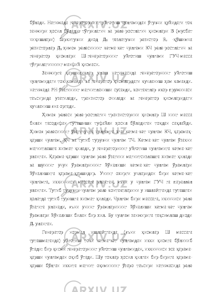 бўлади. Натижада генераторнинг уйғотиш чулғамидан ўтувчи қуйидаги ток занжири ҳосил бўлади: тўғрилагич ва реле-ростлагич қисмлари В (мусбат чиқишлари) беркитувчи диод Д б тезлатувчи резистор R т -қўшимча резисторлар Д қ -ҳимоя релесининг кетма-кет чулғами КЧ реле-ростлагич ва генератор қисмлари Ш-генераторнинг уйғотиш чулғами ГУЧ-масса тўғрилагичнинг манфий қисмаси. Занжирга қаршиликлар улаш натижасида генераторнинг уйғотиш чулғамидаги ток камаяди ва генератор қисмлардаги кучланиш ҳам камаяди. натижада РН-ўзагининг магнитланиши сусаяди, контактлар якор пружинаси таъсирида узатилади, транзистор очилади ва генератор қисмларидаги кучланиш яна ортади. Ҳимоя релеси реле-ростлагич транзисторини қисмлар Ш нинг масса билан тасодифан туташиши туфайли ҳосил бўладиган токдан сақлайди. Ҳимоя релесининг ўзаги учта чулғамга эга: кетма-кет чулғам КЧ, қарамақ- қарши чулғам, ҚЧ ва тутиб турувчи чулғам ТЧ. Кетма-кет чулғам ўзакни магнитлашга хизмат қилади, у генераторнинг уйғотиш чулғамига кетма-кет уланган. Қарама-қарши чулғам реле ўзагини магнитсизлашга хизмат қилади ва шунинг учун ўрамларининг йўналиши кетма-кет чулғам ўрамлари йўналишига қарама-қаршидир. Унинг охирги учларидан бири кетма-кет чулғамга, иккинчиси массага уланган, яъни у чулғам ГУЧ га параллел уланган. Тутиб турувчи чулғам реле контактларини у ишлаётганда туташган ҳолатда тутиб туришга хизмат қилади. Чулғам бири массага, икинчиси реле ўзагига уланади, яъни унинг ўрамларининг йўналиши кетма-кет чулғам ўрамлари йўналиши билан бир хил. Бу чулғам занжирига тақсимлаш диоди Д т уланган. Генератор нормал ишлаётганда (яъни қисмлар Ш массага туташмаганда) уйғотиш токи кетма-кет чулғамдан икки қисмга бўлиниб ўтади: бир қисми генераторнинг уйғотиш чулғамидан, иккинчиси эса қарама- қарши чулғамдан оқиб ўтади. Шу токлар ҳосил қилган бир-бирига қарама- қарши бўлган иккита магнит оқимининг ўзаро таъсири натижасида реле 