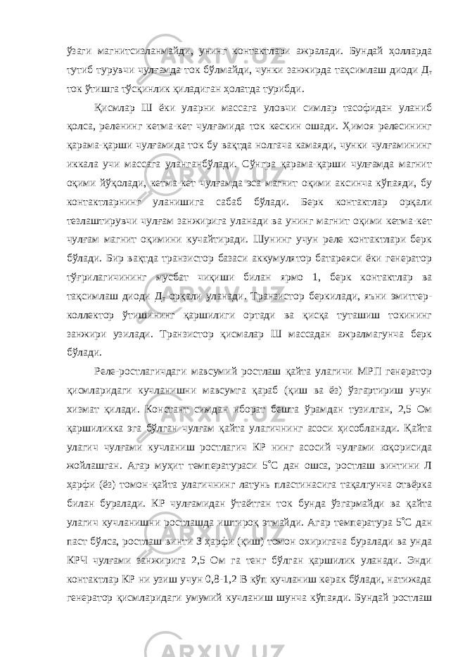 ўзаги магнитсизланмайди, унинг контактлари ажралади. Бундай ҳолларда тутиб турувчи чулғамда ток бўлмайди, чунки занжирда тақсимлаш диоди Д т ток ўтишга тўсқинлик қиладиган ҳолатда турибди. Қисмлар Ш ёки уларни массага уловчи симлар тасофидан уланиб қолса, реленинг кетма-кет чулғамида ток кескин ошади. Ҳимоя релесининг қарама-қарши чулғамида ток бу вақтда нолгача камаяди, чунки чулғамининг иккала учи массага уланганбўлади. Сўнгра қарама-қарши чулғамда магнит оқими йўқолади, кетма-кет чулғамда эса магнит оқими аксинча кўпаяди, бу контактларнинг уланишига сабаб бўлади. Берк контактлар орқали тезлаштирувчи чулғам занжирига уланади ва унинг магнит оқими кетма-кет чулғам магнит оқимини кучайтиради. Шунинг учун реле контактлари берк бўлади. Бир вақтда транзистор базаси аккумулятор батареяси ёки генератор тўғрилагичининг мусбат чиқиши билан ярмо 1, берк контактлар ва тақсимлаш диоди Д т орқали уланади. Транзистор беркилади, яъни эмиттер- коллектор ўтишининг қаршилиги ортади ва қисқа туташиш токининг занжири узилади. Транзистор қисмалар Ш массадан ажралмагунча берк бўлади. Реле-ростлагичдаги мавсумий ростлаш қайта улагичи МРП генератор қисмларидаги кучланишни мавсумга қараб (қиш ва ёз) ўзгартириш учун хизмат қилади. Констант симдан иборат бешта ўрамдан тузилган, 2,5 Ом қаршиликка эга бўлган чулғам қайта улагичнинг асоси ҳисобланади. Қайта улагич чулғами кучланиш ростлагич КР нинг асосий чулғами юқорисида жойлашган. Агар муҳит температураси 5  С дан ошса, ростлаш винтини Л ҳарфи (ёз) томон-қайта улагичнинг латунь пластинасига тақалгунча отвёрка билан буралади. КР чулғамидан ўтаётган ток бунда ўзгармайди ва қайта улагич кучланишни ростлашда иштироқ этмайди. Агар температура 5  С дан паст бўлса, ростлаш винти З ҳарфи (қиш) томон охиригача буралади ва унда КРЧ чулғами занжирига 2,5 Ом га тенг бўлган қаршилик уланади. Энди контактлар КР ни узиш учун 0,8-1,2 В кўп кучланиш керак бўлади, натижада генератор қисмларидаги умумий кучланиш шунча кўпаяди. Бундай ростлаш 