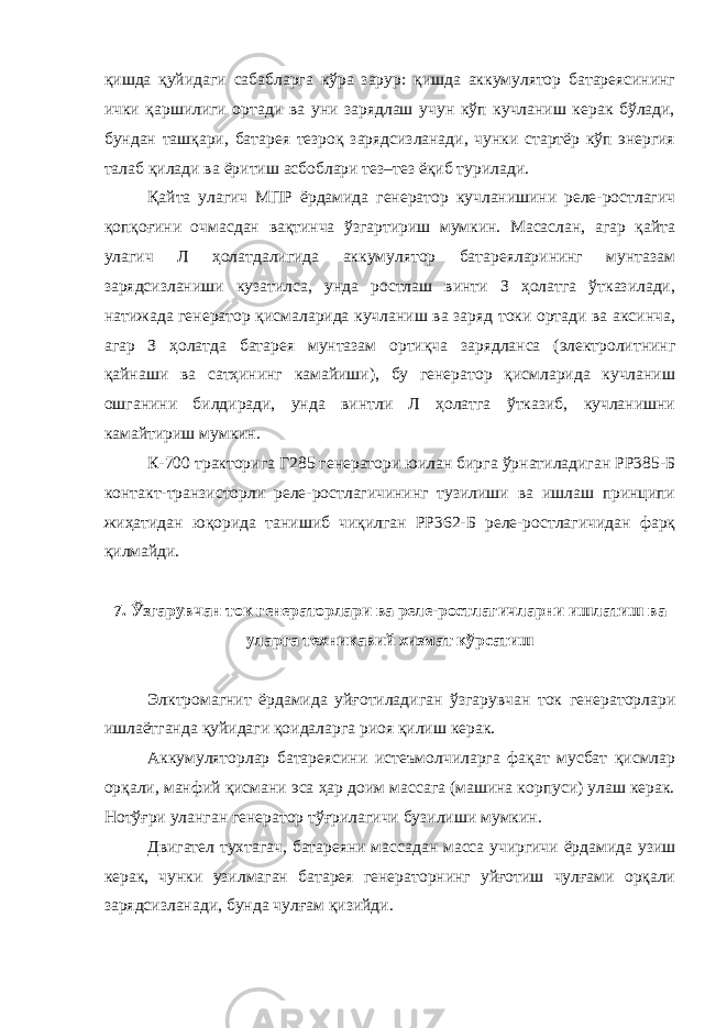 қишда қуйидаги сабабларга кўра зарур: қишда аккумулятор батареясининг ички қаршилиги ортади ва уни зарядлаш учун кўп кучланиш керак бўлади, бундан ташқари, батарея тезроқ зарядсизланади, чунки стартёр кўп энергия талаб қилади ва ёритиш асбоблари тез–тез ёқиб турилади. Қайта улагич МПР ёрдамида генератор кучланишини реле-ростлагич қопқоғини очмасдан вақтинча ўзгартириш мумкин. Масаслан, агар қайта улагич Л ҳолатдалигида аккумулятор батареяларининг мунтазам зарядсизланиши кузатилса, унда ростлаш винти З ҳолатга ўтказилади, натижада генератор қисмаларида кучланиш ва заряд токи ортади ва аксинча, агар З ҳолатда батарея мунтазам ортиқча зарядланса (электролитнинг қайнаши ва сатҳининг камайиши), бу генератор қисмларида кучланиш ошганини билдиради, унда винтли Л ҳолатга ўтказиб, кучланишни камайтириш мумкин. К-700 тракторига Г285 генератори юилан бирга ўрнатиладиган РР385-Б контакт-транзисторли реле-ростлагичининг тузилиши ва ишлаш принципи жиҳатидан юқорида танишиб чиқилган РР362-Б реле-ростлагичидан фарқ қилмайди. 7. Ўзгарувчан ток генераторлари ва реле-ростлагичларни ишлатиш ва уларга техникавий хизмат кўрсатиш Элктромагнит ёрдамида уйғотиладиган ўзгарувчан ток генераторлари ишлаётганда қуйидаги қоидаларга риоя қилиш керак. Аккумуляторлар батареясини истеъмолчиларга фақат мусбат қисмлар орқали, манфий қисмани эса ҳар доим массага (машина корпуси) улаш керак. Нотўғри уланган генератор тўғрилагичи бузилиши мумкин. Двигател тухтагач, батареяни массадан масса учиргичи ёрдамида узиш керак, чунки узилмаган батарея генераторнинг уйғотиш чулғами орқали зарядсизланади, бунда чулғам қизийди. 