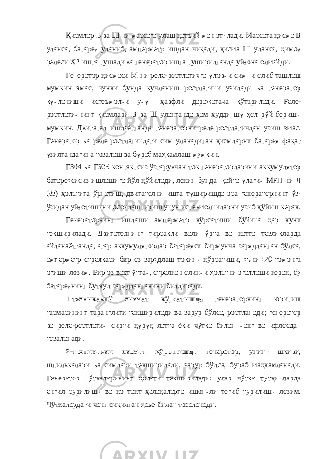 Қисмлар В ва Ш ни массага улаш қатъий ман этилади. Массага қисма В уланса, батарея уланиб, амперметр ишдан чиқади, қисма Ш уланса, ҳимоя релеси ҲР ишга тушади ва генератор ишга туширилганда уйғона олмайди. Генератор қисмаси М ни реле-ростлагичга уловчи симни олиб ташлаш мумкин эмас, чунки бунда кучланиш ростлагичи узилади ва генератор кучланиши истеъмолчи учун ҳавфли даражагача кўтарилади. Реле- ростлагичнинг қисмлари В ва Ш уланганда ҳам худди шу ҳол рўй бериши мумкин. Двигател ишлаётганда генераторни реле-ростлагичдан узиш эмас. Генератор ва реле-ростлагичдаги сим уланадиган қисмларни батарея фақат узилгандагина тозалаш ва бураб маҳкамлаш мумкин. Г304 ва Г305 контактсиз ўзгарувчан ток генераторларини аккумулятор батареясисиз ишлашига йўл қўйилади, лекин бунда қайта улагич МРП ни Л (ёз) ҳолатига ўрнатиш, двигателни ишга туширишда эса генераторнинг ўз- ўзидан уйғотишини осонлаштириш учун истеъмолчиларни узиб қўйиш керак. Генераторнинг ишлаши амперметр кўрсатиши бўйича ҳар куни текширилади. Двигателнинг тирсакли вали ўрта ва катта тезликларда айланаётганда, агар аккумуляторлар батареяси бирмунча зарядланган бўлса, амперметр стрелкаси бир оз зарядлаш токини кўрсатиши, яъни  20 томонга оғиши лозим. Бир оз вақт ўтгач, стрелка нолинчи ҳолатни эгаллаши керак, бу батареянинг буткул зарядланганини билдиради. 1-техникавий хизмат кўрсатишда генераторнинг юритиш тасмасининг таранглиги текширилади ва зарур бўлса, ростланади; генератор ва реле-ростлагич сирти қуруқ латта ёки чўтка билан чанг ва ифлосдан тозаланади. 2-техникавий хизмат кўрсатишда генератор, унинг шкиви, шпилькалари ва симлари текширилади, зарур бўлса, бураб маҳкамланади. Генератор чўткаларининг ҳолати текширилади: улар чўтка тутқичларда енгил сурилиши ва контакт ҳалақаларга ишончли тегиб турилиши лозим. Чўткалардаги чанг сиқилган ҳаво билан тозаланади. 