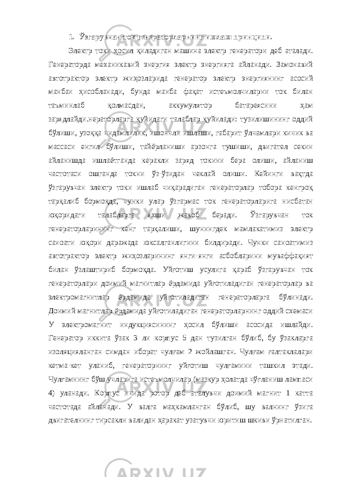 1. Ўзгарувчан ток генераторларнинг ишлаш принципи. Электр токи ҳосил қиладиган машина электр генератори деб аталади. Генераторда механикавий энергия электр энергияга айланади. Замонавий автотрактор электр жиҳозларида генератор электр энергиянинг асосий манбаи ҳисобланади, бунда манба фақат истеъмолчиларни ток билан таъминлаб қолмасдан, аккумулятор батареясини ҳам зарядлайди.нераторларга қуйидаги талаблар қуйилади: тузилишининг оддий бўлиши, узоққа чидамлилик, ишончли ишлаши, габарит ўлчамлари кичик ва массаси енгил бўлиши, тайёрланиши арзонга тушиши, двигател секин айланишда ишлаётганда керакли заряд токини бера олиши, айланиш частотаси ошганда токни ўз-ўзидан чеклай олиши. Кейинги вақтда ўзгарувчан электр токи ишлаб чиқарадиган генераторлар тобора кенгроқ тарқалиб бормоқда, чунки улар ўзгармас ток генераторларига нисбатан юқоридаги талабларга яхши жавоб беради. Ўзгарувчан ток генераторларининг кенг тарқалиши, шунингдек мамлакатимиз электр саноати юқори даражада юксалганлигини билдиради. Чунки саноатимиз автотрактор электр жиҳозларининг янги-янги асбобларини муваффақият билан ўзлаштириб бормоқда. Уйғотиш усулига қараб ўзгарувчан ток генераторлари доимий магнитлар ёрдамида уйғотиладиган генераторлар ва электромагнитлар ёрдамида уйғотиладиган генераторларга бўлинади. Доимий магнитлар ёрдамида уйғотиладиган генераторларнинг оддий схемаси У электромагнит индукциясининг ҳосил бўлиши асосида ишлайди. Генератор иккита ўзак 3 ли корпус 5 дан тузилган бўлиб, бу ўзакларга изоляцияланган симдан иборат чулғам 2 жойлашган. Чулғам ғалтаклалари кетма-кет уланиб, генераторнинг уйғотиш чулғамини ташкил этади. Чулғамнинг бўш учларига истеъмолчилар (мазкур ҳолатда чўғланиш лампаси 4) уланади. Корпус ичида ротор деб аталувчи доимий магнит 1 катта частотада айланади. У валга маҳкамланган бўлиб, шу валнинг ўзига двигателнинг тирсакли валидан ҳаракат узатувчи юритиш шкиви ўрнатилган. 