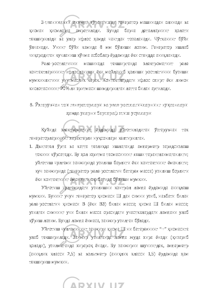 3-техникавий хизмат кўрсатишда генератор машинадан олинади ва қисман қисмларга ажратилади. Бунда барча деталларнинг ҳолати текширилади ва улар ифлос ҳамда чангдан тозаланади. Чўтканинг бўйи ўлчанади. Унинг бўйи камида 8 мм бўлиши лозим. Генератор ишлаб чиқарадиган кучланиш кўчма асбоблар ёрдамида ёки стендда аниқланади. Реле-ростлагични машинада текширганда электромагнит реле контактларининг ифлосланиши ёки мойланиб қолиши ростлагични бузиши мумкинлигини унутмаслик керак. Контактлардаги ифлос спирт ёки лимон кислотасининг 20% ли эритмаси шимдирилган латта билан артилади. 8. Ўзгарувчан ток генераторлари ва реле-ростлагичларнинг нуқсонлари ҳамда уларни бартараф этиш усуллари Қуйида электромагнит ёрдамида уйғотиладиган ўзгарувчан ток генераторларининг характерли нуқсонлари келтирилган. 1. Двигател ўрта ва катта тезликда ишлаганда амперметр зарядсизлаш токини кўрсатади. Бу ҳол юритма тасмасининг яхши тарангланмаганлиги; уйғотиш чулғами занжирида узилиш борлиги ёки контактнинг ёмонлиги; куч занжирида (генератор-реле-ростлагич батарея-масса) узилиш борлиги ёки контактнинг ёмонлиги оқибатида бўлиши мумкин. Уйғотиш чулғамидаги узилишни контрол лампа ёрдамида аниқлаш мумкин. Бунинг учун генератор қисмаси Ш дан симни узиб, навбати билан реле-ростлагич қисмаси В (ёки ВЗ) билан масса; қисма Ш билан масса; узилган симнинг учи билан масса орасидаги участкалардаги лампани улаб кўриш лозим. Бунда лампа ёнмаса, занжир узилган бўлади. Уйғотиш чулғамининг занжири қисма Ш ни батареянинг “  ” қисмасига улаб текширилади. Занжир узилганда лампа жуда хира ёнади (қизариб қолади), узилмаганда хирароқ ёнади. Бу занжирни шунингдек, амперметр (аниқлик класси 2,5) ва вольтметр (аниқлик класси 1,5) ёрдамида ҳам текшириш мумкин. 