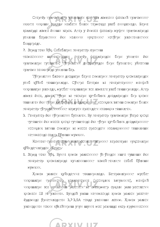 Стартёр чулғамидаги узилишни контрол лампани фазавий чулғамнинг иккита чиқиши орқали навбати билан тармоққа улаб аниқланади. Барча ҳолларда лампа ёниши керак. Агар у ёнмаса фазалар жуфти чулғамларида узилиш борлигини ёки нолинчи нуқтанинг нотўғри уланганлигини билдиради. 2. Заряд токи йўқ. Сабаблари: генератор юритиш тасмасининг шатаксираши; стартёр фазаларидан бири узилган ёки чулғамлари туташган; тўғрилагич диодларидан бири бузилган; уйғотиш чулғами занжирида узилиш бор. Тўғрилагич блокни диодлари барча симларни генератор қисмаларидан узиб қўйиб текширилади. Сўнгра батарея ва генераторнинг манфий чиқишлари уланади, мусбат чиқишлари эса лампага улаб текширилади. Агар лампа ёнса, демак, тўғри ва тескари қутбийлик диодларидан бир қисми тешилган ёки тўғри қутбийлик диодларининг иссиқлик элтиш симлари билан генератор тўғрилагичининг корпуси орасидаги изоляция тешилган. 3. Генератор ёки тўғрилагич бузилган. Бу генератор чулғамлари ўзаро қисқа туташган ёки масса қисқа туташганда ёки тўғри қутбийлик диодларининг иссиқлик элтиш симлари ва масса орасидаги изоляциянинг тешилиши натижасида содир бўлиши мумкин. Контакт-транзисторли реле-ростлагичларнинг характерли нуқсонлари қўйидагилардан иборат. 1. Заряд токи йўқ. Бунга ҳимоя релесининг ўз-ўзидан ишга тушиши ёки генератор қисмаларида кучланишнинг камай-ганлиги сабаб бўлиши мумкин. Ҳимоя релеси қуйидагича текширилади. Батареяларнинг мусбат чиқишлари транзистор коллекторига (иссиқлик элтувчига), манфий чиқишлари эса кучланиш реостати ва амперметр орқали реле-ростлагич қисмаси Ш га уланган. Бундай улаш натижасида ҳимоя релеси реостат ёрдамида ўрнатиладиган 3,2-3,6А токда уланиши лозим. Ҳимоя релеси уланадиган токни кўпайтириш учун шунга мос равишда якор пружинасини 