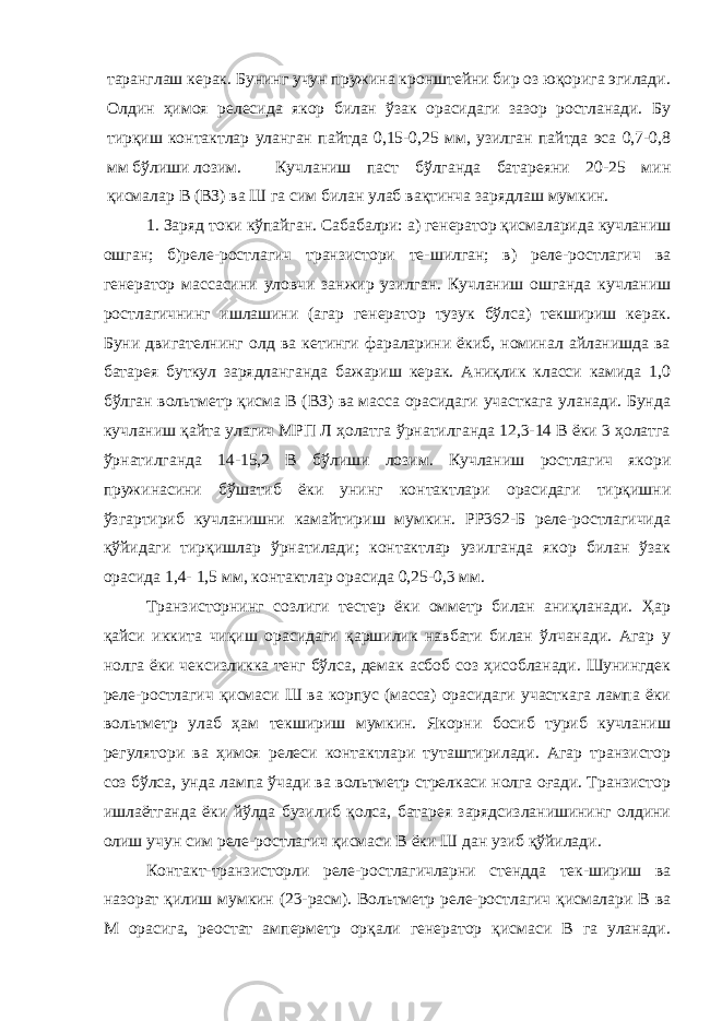 таранглаш керак. Бунинг учун пружина кронштейни бир оз юқорига эгилади. Олдин ҳимоя релесида якор билан ўзак орасидаги зазор ростланади. Бу тирқиш контактлар уланган пайтда 0,15-0,25 мм, узилган пайтда эса 0,7-0,8 мм бўлиши лозим. Кучланиш паст бўлганда батареяни 20-25 мин қисмалар В (ВЗ) ва Ш га сим билан улаб вақтинча зарядлаш мумкин. 1. Заряд токи кўпайган. Сабабалри: а) генератор қисмаларида кучланиш ошган; б)реле-ростлагич транзистори те-шилган; в) реле-ростлагич ва генератор массасини уловчи занжир узилган. Кучланиш ошганда кучланиш ростлагичнинг ишлашини (агар генератор тузук бўлса) текшириш керак. Буни двигателнинг олд ва кетинги фараларини ёкиб, номинал айланишда ва батарея буткул зарядланганда бажариш керак. Аниқлик класси камида 1,0 бўлган вольтметр қисма В (ВЗ) ва масса орасидаги участкага уланади. Бунда кучланиш қайта улагич МРП Л ҳолатга ўрнатилганда 12,3-14 В ёки 3 ҳолатга ўрнатилганда 14-15,2 В бўлиши лозим. Кучланиш ростлагич якори пружинасини бўшатиб ёки унинг контактлари орасидаги тирқишни ўзгартириб кучланишни камайтириш мумкин. РР362-Б реле-ростлагичида қўйидаги тирқишлар ўрнатилади; контактлар узилганда якор билан ўзак орасида 1,4- 1,5 мм, контактлар орасида 0,25-0,3 мм. Транзисторнинг созлиги тестер ёки омметр билан аниқланади. Ҳар қайси иккита чиқиш орасидаги қаршилик навбати билан ўлчанади. Агар у нолга ёки чексизликка тенг бўлса, демак асбоб соз ҳисобланади. Шунингдек реле-ростлагич қисмаси Ш ва корпус (масса) орасидаги участкага лампа ёки вольтметр улаб ҳам текшириш мумкин. Якорни босиб туриб кучланиш регулятори ва ҳимоя релеси контактлари туташтирилади. Агар транзистор соз бўлса, унда лампа ўчади ва вольтметр стрелкаси нолга оғади. Транзистор ишлаётганда ёки йўлда бузилиб қолса, батарея зарядсизланишининг олдини олиш учун сим реле-ростлагич қисмаси В ёки Ш дан узиб қўйилади. Контакт-транзисторли реле-ростлагичларни стендда тек-шириш ва назорат қилиш мумкин (23-расм). Вольтметр реле-ростлагич қисмалари В ва М орасига, реостат амперметр орқали генератор қисмаси В га уланади. 