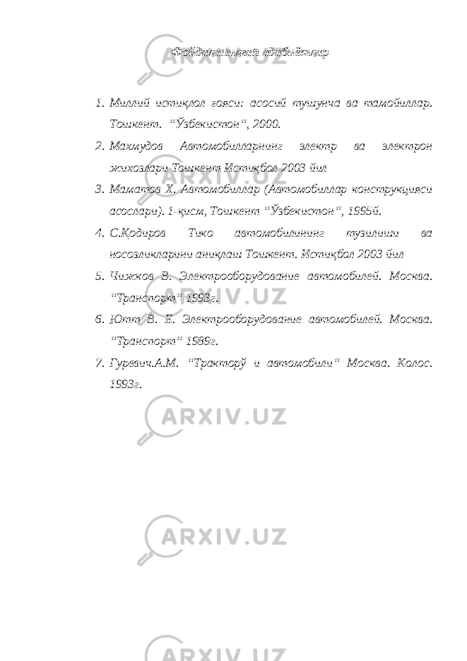 Фойдаланилган адабиётлар 1. Миллий истиқлол ғояси: асосий тушунча ва тамойиллар. Тошкент. “Ўзбекистон“, 2000. 2. Махмудов Автомобилларнинг электр ва электрон жихозлари Тошкент Истиқбол 2003 йил 3. Маматов Х. Автомобиллар (Автомобиллар конструкцияси асослари). 1-қисм, Тошкент “Ўзбекистон“, 1995й. 4. С.Қодиров Тико автомобилининг тузилиши ва носозликларини аниқлаш Тошкент. Истиқбол 2003 йил 5. Чижков В. Электрооборудование автомобилей. Москва. “Транспорт“ 1993г. 6. Ютт В. Е. Электрооборудование автомобилей. Москва. “Транспорт“ 1989г. 7. Гуревич.А.М. “Тракторў и автомобили“ Москва. Колос. 1993г. 