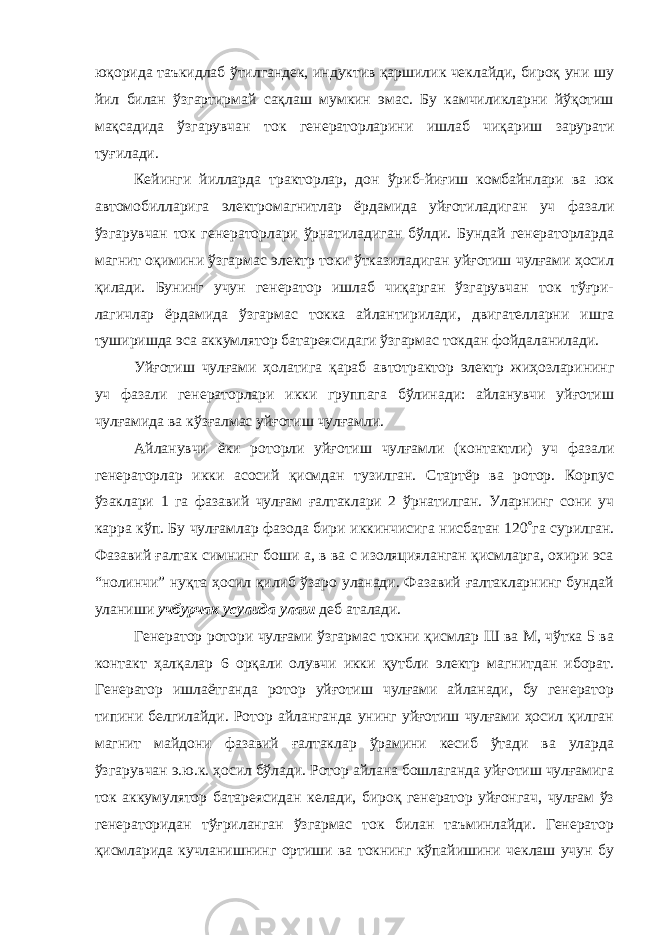 юқорида таъкидлаб ўтилгандек, индуктив қаршилик чеклайди, бироқ уни шу йил билан ўзгартирмай сақлаш мумкин эмас. Бу камчиликларни йўқотиш мақсадида ўзгарувчан ток генераторларини ишлаб чиқариш зарурати туғилади. Кейинги йилларда тракторлар, дон ўриб-йиғиш комбайнлари ва юк автомобилларига электромагнитлар ёрдамида уйғотиладиган уч фазали ўзгарувчан ток генераторлари ўрнатиладиган бўлди. Бундай генераторларда магнит оқимини ўзгармас электр токи ўтказиладиган уйғотиш чулғами ҳосил қилади. Бунинг учун генератор ишлаб чиқарган ўзгарувчан ток тўғри- лагичлар ёрдамида ўзгармас токка айлантирилади, двигателларни ишга туширишда эса аккумлятор батареясидаги ўзгармас токдан фойдаланилади. Уйғотиш чулғами ҳолатига қараб автотрактор электр жиҳозларининг уч фазали генераторлари икки группага бўлинади: айланувчи уйғотиш чулғамида ва кўзғалмас уйғотиш чулғамли. Айланувчи ёки роторли уйғотиш чулғамли (контактли) уч фазали генераторлар икки асосий қисмдан тузилган. Стартёр ва ротор. Корпус ўзаклари 1 га фазавий чулғам ғалтаклари 2 ўрнатилган. Уларнинг сони уч карра кўп. Бу чулғамлар фазода бири иккинчисига нисбатан 120  га сурилган. Фазавий ғалтак симнинг боши а, в ва с изоляцияланган қисмларга, охири эса “нолинчи” нуқта ҳосил қилиб ўзаро уланади. Фазавий ғалтакларнинг бундай уланиши учбурчак усулида улаш деб аталади. Генератор ротори чулғами ўзгармас токни қисмлар Ш ва М, чўтка 5 ва контакт ҳалқалар 6 орқали олувчи икки қутбли электр магнитдан иборат. Генератор ишлаётганда ротор уйғотиш чулғами айланади, бу генератор типини белгилайди. Ротор айланганда унинг уйғотиш чулғами ҳосил қилган магнит майдони фазавий ғалтаклар ўрамини кесиб ўтади ва уларда ўзгарувчан э.ю.к. ҳосил бўлади. Ротор айлана бошлаганда уйғотиш чулғамига ток аккумулятор батареясидан келади, бироқ генератор уйғонгач, чулғам ўз генераторидан тўғриланган ўзгармас ток билан таъминлайди. Генератор қисмларида кучланишнинг ортиши ва токнинг кўпайишини чеклаш учун бу 