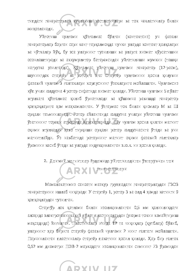 типдаги генераторлар кучланиш ростлагичлари ва ток чеклагичлар билан жиҳозланади. Уйғотиш чулғами қўзғалмас бўлган (контактсиз) уч фазали генераторлар борган сари кенг тарқалмоқда чунки уларда контакт ҳалқалари ва чўткалар йўқ, бу эса уларнинг тузилиши ва уларга хизмат кўрсатишни осонлаштиради ва аккумулятор батареясидан уйғотилиши мумкин (ташқи нагрузка узилганда). Қўзғалмас уйғотиш чулғами генератор (12-расм), шунингдек стартёр ва роторга эга. Стартёр чулғамини ҳосил қилувчи фазавий чулғам 3 ғалтаклари корпуснинг ўзакларига жойлашган. Чулғамсиз кўп учли юлдузча 4 ротор сифатида хизмат қилади. Уйғотиш чулғами 5 пўлат втулкага қўзғалмас қилиб ўрнатилади ва қўшимча равишда генератор қопқоқларига ҳам маҳкамланган. У ўзгармас ток билан қисмлар М ва Ш орқали таъминланади. Ротор айланганда юлдузча учлари уйғотиш чулғами ўзагининг тореци атрофида ҳаракатланади. Шу чулғам ҳосил қилган магнит оқими втулкадан ҳаво тирқиши орқали ротор юлдузчасига ўтади ва уни магнитлайди. Ўз навбатида роторнинг магнит оқими фазавий ғалтаклар ўрамини кесиб ўтади ва уларда индукцияланган э.ю.к. ни ҳосил қилади. 2. Доимий магнитлар ёрдамида уйғотиладиган ўзгарувчан ток генераторлари Мамалакатимиз саноати мазкур группадаги генераторлардан Г3О3 генераторини ишлаб чиқаради У стартёр 1, ротор 3 ва олд 4 ҳамда кетинги 9 қопқоқлардан тузилган. Стартўр лак қатлами билан изоляцияланган 0,5 мм қалинликдаги алоҳида электротехникавий пўлат пластиналардан (уюрма токни камайтириш мақсадида) йиғилган. Пластиналар ичида 12 та чиқиқлар (қутблар) бўлиб, уларнинг ҳар бирига стартёр фазавий чулғами 2 нинг ғалтаги жойлашган. Парчинланган пластиналар стартёр пакетини ҳосил қилади. Ҳар бир ғалтак 0,62 мм диаметри ПЭВ-2 маркадаги изоляцияланган симнинг 73 ўрамидан 