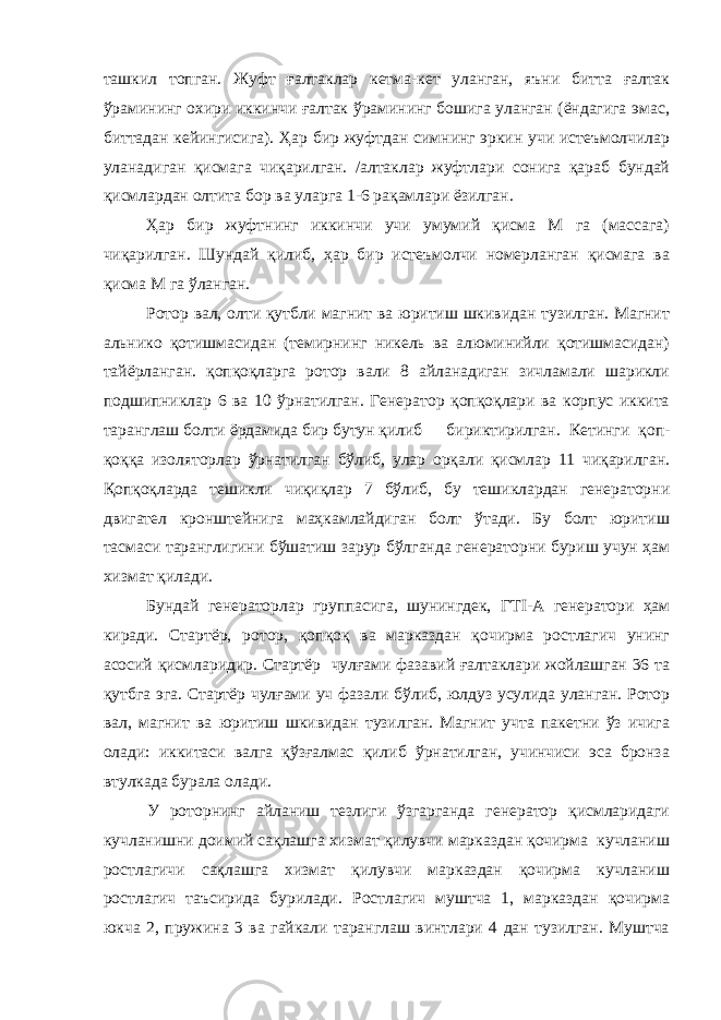 ташкил топган. Жуфт ғалтаклар кетма-кет уланган, яъни битта ғалтак ўрамининг охири иккинчи ғалтак ўрамининг бошига уланган (ёндагига эмас, биттадан кейингисига). Ҳар бир жуфтдан симнинг эркин учи истеъмолчилар уланадиган қисмага чиқарилган. /алтаклар жуфтлари сонига қараб бундай қисмлардан олтита бор ва уларга 1-6 рақамлари ёзилган. Ҳар бир жуфтнинг иккинчи учи умумий қисма М га (массага) чиқарилган. Шундай қилиб, ҳар бир истеъмолчи номерланган қисмага ва қисма М га ўланган. Ротор вал, олти қутбли магнит ва юритиш шкивидан тузилган. Магнит альнико қотишмасидан (темирнинг никель ва алюминийли қотишмасидан) тайёрланган. қопқоқларга ротор вали 8 айланадиган зичламали шарикли подшипниклар 6 ва 10 ўрнатилган. Генератор қопқоқлари ва корпус иккита таранглаш болти ёрдамида бир бутун қилиб бириктирилган. Кетинги қоп- қоққа изоляторлар ўрнатилган бўлиб, улар орқали қисмлар 11 чиқарилган. Қопқоқларда тешикли чиқиқлар 7 бўлиб, бу тешиклардан генераторни двигател кронштейнига маҳкамлайдиган болт ўтади. Бу болт юритиш тасмаси таранглигини бўшатиш зарур бўлганда генераторни буриш учун ҳам хизмат қилади. Бундай генераторлар группасига, шунингдек, ГТ I -А генератори ҳам киради. Стартёр, ротор, қопқоқ ва марказдан қочирма ростлагич унинг асосий қисмларидир. Стартёр чулғами фазавий ғалтаклари жойлашган 36 та қутбга эга. Стартёр чулғами уч фазали бўлиб, юлдуз усулида уланган. Ротор вал, магнит ва юритиш шкивидан тузилган. Магнит учта пакетни ўз ичига олади: иккитаси валга қўзғалмас қилиб ўрнатилган, учинчиси эса бронза втулкада бурала олади. У роторнинг айланиш тезлиги ўзгарганда генератор қисмларидаги кучланишни доимий сақлашга хизмат қилувчи марказдан қочирма кучланиш ростлагичи сақлашга хизмат қилувчи марказдан қочирма кучланиш ростлагич таъсирида бурилади. Ростлагич муштча 1, марказдан қочирма юкча 2, пружина 3 ва гайкали таранглаш винтлари 4 дан тузилган. Муштча 