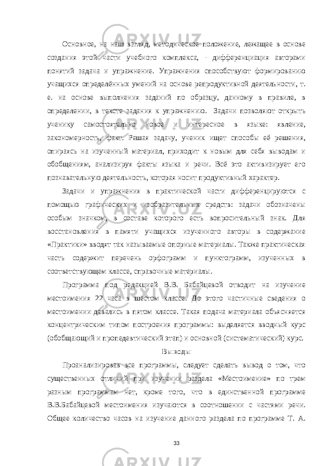 Основное, на наш взгляд, методическое положение, лежащее в основе создания этой части учебного комплекса, - дифференциация авторами понятий задача и упражнение. Упражнения способствуют формированию учащихся определённых умений на основе репродуктивной деятельности, т. е. на основе выполнения заданий по образцу, данному в правиле, в определении, в тексте задания к упражнению. Задачи позволяют открыть ученику самостоятельно новое и интересное в языке: явление, закономерность, факт. Решая задачу, ученик ищет способы её решения, опираясь на изученный материал, приходит к новым для себя выводам и обобщениям, анализируя факты языка и речи. Всё это активизирует его познавательную деятельность, которая носит продуктивный характер. Задачи и упражнения в практической части дифференцируются с помощью графических и изобразительных средств: задачи обозначены особым значком, в составе которого есть вопросительный знак. Для восстановления в памяти учащихся изученного авторы в содержание «Практики» вводят так называемые опорные материалы. Также практическая часть содержит перечень орфограмм и пунктограмм, изученных в соответствующем классе, справочные материалы. Программа под редакцией В.В. Бабайцевой отводит на изучение местоимения 22 часа в шестом классе. До этого частичные сведения о местоимении давались в пятом классе. Такая подача материала объясняется концентрическим типом построения программы: выделяется вводный курс (обобщающий и пропедевтический этап) и основной (систематический) курс. Выводы Проанализировав все программы, следует сделать вывод о том, что существенных отличий при изучении раздела «Местоимение» по трем разным программам нет, кроме того, что в единственной программе В.В.Бабайцевой местоимения изучаются в соотношении с частями речи. Общее количество часов на изучение данного раздела по программе Т. А. 33 