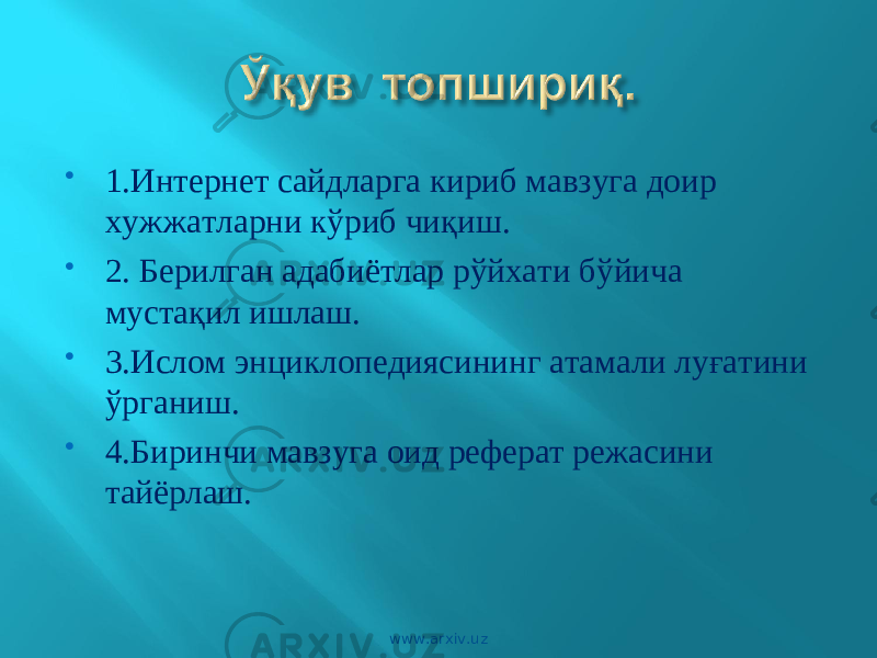  1.Интернет сайдларга кириб мавзуга доир ху жжатларни к ў риб чи қ иш.  2. Берилган адабиётлар р ў йхати б ў йича муст ақ ил ишлаш .  3.Ислом энциклопедиясининг атамали лу ғ атини ў рганиш .  4.Биринчи мавзуга оид реферат режасини тай ё рлаш .   www.arxiv.uz 