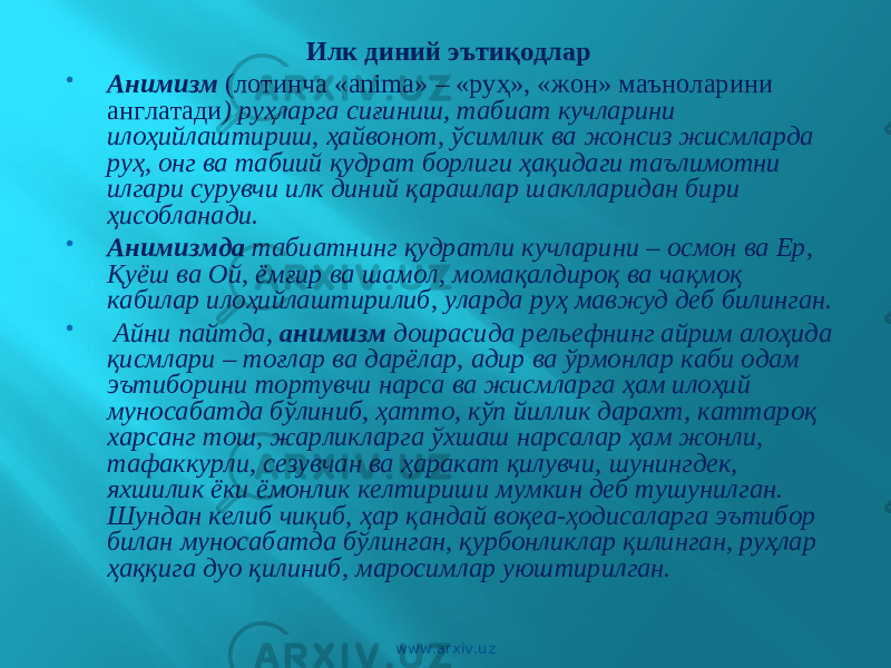 Илк диний эътиқодлар    Анимизм (лотинча «аnimа» – «руҳ», «жон» маъноларини англатади ) руҳларга сиғиниш, табиат кучларини илоҳийлаштириш, ҳайвонот, ўсимлик ва жонсиз жисмларда руҳ, онг ва табиий қудрат борлиги ҳақидаги таълимотни илгари сурувчи илк диний қарашлар шаклларидан бири ҳисобланади.  Анимизмда табиатнинг қудратли кучларини – осмон ва Ер, Қуёш ва Ой, ёмғир ва шамол, момақалдироқ ва чақмоқ кабилар илоҳийлаштирилиб, уларда руҳ мавжуд деб билинган.  Айни пайтда, анимизм доирасида рельефнинг айрим алоҳида қисмлари – тоғлар ва дарёлар, адир ва ўрмонлар каби одам эътиборини тортувчи нарса ва жисмларга ҳам илоҳий муносабатда бўлиниб, ҳатто, кўп йиллик дарахт, каттароқ харсанг тош, жарликларга ўхшаш нарсалар ҳам жонли, тафаккурли, сезувчан ва ҳаракат қилувчи, шунингдек, яхшилик ёки ёмонлик келтириши мумкин деб тушунилган. Шундан келиб чиқиб, ҳар қандай воқеа-ҳодисаларга эътибор билан муносабатда бўлинган, қурбонликлар қилинган, руҳлар ҳаққига дуо қилиниб, маросимлар уюштирилган. www.arxiv.uz 