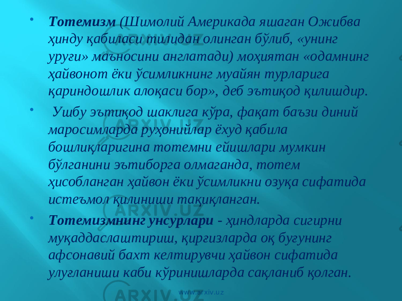  Тотемизм (Шимолий Америкада яшаган Ожибва ҳинду қабиласи тилидан олинган бўлиб, «унинг уруғи» маъносини англатади) моҳиятан «одамнинг ҳайвонот ёки ўсимликнинг муайян турларига қариндошлик алоқаси бор», деб эътиқод қилишдир.  Ушбу эътиқод шаклига кўра, фақат баъзи диний маросимларда руҳонийлар ёхуд қабила бошлиқларигина тотемни ейишлари мумкин бўлганини эътиборга олмаганда, тотем ҳисобланган ҳайвон ёки ўсимликни озуқа сифатида истеъмол қилиниши тақиқланган.  Тотемизмнинг унсурлари - ҳиндларда сигирни муқаддаслаштириш, қирғизларда оқ буғунинг афсонавий бахт келтирувчи ҳайвон сифатида улуғланиши каби кўринишларда сақланиб қолган. www.arxiv.uz 