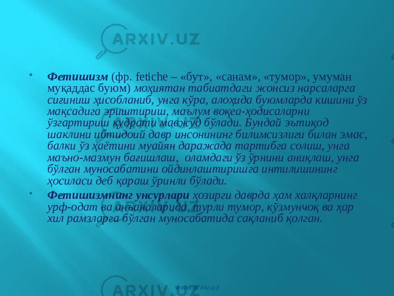  Фетишизм (фр. fetiche – «бут», «санам», «тумор», умуман муқаддас буюм) моҳиятан табиатдаги жонсиз нарсаларга сиғиниш ҳисобланиб, унга кўра, алоҳида буюмларда кишини ўз мақсадига эриштириш, маълум воқеа-ҳодисаларни ўзгартириш қудрати мавжуд бўлади. Бундай эътиқод шаклини ибтидоий давр инсонининг билимсизлиги билан эмас, балки ўз ҳаётини муайян даражада тартибга солиш, унга маъно-мазмун бағишлаш, оламдаги ўз ўрнини аниқлаш, унга бўлган муносабатини ойдинлаштиришга интилишининг ҳосиласи деб қараш ўринли бўлади.  Фетишизмнинг унсурлари ҳозирги даврда ҳам халқларнинг урф-одат ва анъаналарида, турли тумор, кўзмунчоқ ва ҳар хил рамзларга бўлган муносабатида сақланиб қолган. www.arxiv.uz 