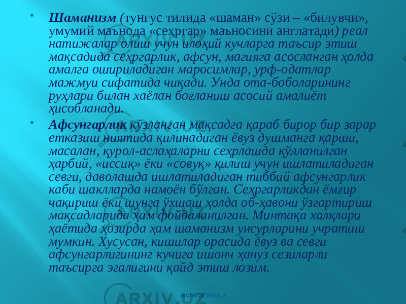  Шаманизм ( тунгус тилида «шаман» сўзи – «билувчи», умумий маънода «сеҳргар» маъносини англатади ) реал натижалар олиш учун илоҳий кучларга таъсир этиш мақсадида сеҳргарлик, афсун, магияга асосланган ҳолда амалга ошириладиган маросимлар, урф-одатлар мажмуи сифатида чиқади. Унда ота-боболарининг руҳлари билан хаёлан боғланиш асосий амалиёт ҳисобланади.  Афсунгарлик кўзланган мақсадга қараб бирор бир зарар етказиш ниятида қилинадиган ёвуз душманга қарши, масалан, қурол-аслаҳаларни сеҳрлашда қўлланилган ҳарбий, «иссиқ» ёки «совуқ» қилиш учун ишлатиладиган севги, даволашда ишлатиладиган тиббий афсунгарлик каби шаклларда намоён бўлган. Сеҳргарликдан ёмғир чақириш ёки шунга ўхшаш ҳолда об-ҳавони ўзгартириш мақсадларида ҳам фойдаланилган. Минтақа халқлари ҳаётида ҳозирда ҳам шаманизм унсурларини учратиш мумкин. Хусусан, кишилар орасида ёвуз ва севги афсунгарлигининг кучига ишонч ҳануз сезиларли таъсирга эгалигини қайд этиш лозим. www.arxiv.uz 