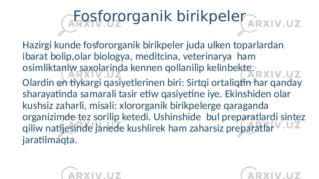 Fosfororganik birikpeler Hazirgi kunde fosfororganik birikpeler juda ulken toparlardan ibarat bolip,olar biologya, meditcina, veterinarya ham osimliktaniw saxolarinda kennen qollanilip kelinbekte. Olardin en tiykargi qasiyetlerinen biri: Sirtqi ortaliqtin har qanday sharayatinda samarali tasir etiw qasiyetine iye. Ekinshiden olar kushsiz zaharli, misali: xlororganik birikpelerge qaraganda organizimde tez sorilip ketedi. Ushinshide bul preparatlardi sintez qiliw natijesinde janede kushlirek ham zaharsiz preparatlar jaratilmaqta. 